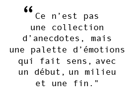 "Ce n’est pas  une collection  d’anecdotes, mais  une palette d’émotions qui fait sens, avec  un début, un milieu  et une fin."